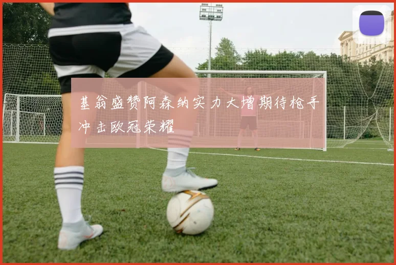 基翁盛赞阿森纳实力大增期待枪手冲击欧冠荣耀