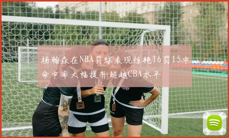 杨瀚森在NBA罚球表现惊艳16罚15中命中率大幅提升超越CBA水平