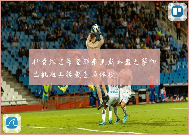 科曼坦言希望邓弗里斯加盟巴萨但已批准其接受皇马体检