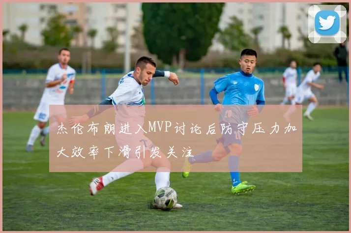 杰伦布朗进入MVP讨论后防守压力加大效率下滑引发关注