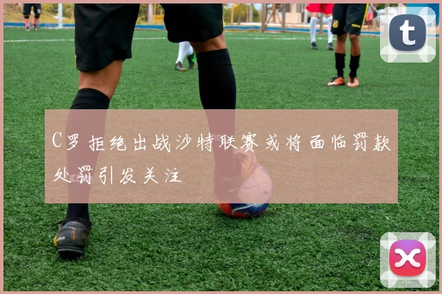 C罗拒绝出战沙特联赛或将面临罚款处罚引发关注