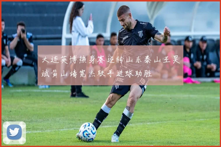 大连英博热身赛逆转山东泰山王昊斌黄山靖宽杰联手进球助胜