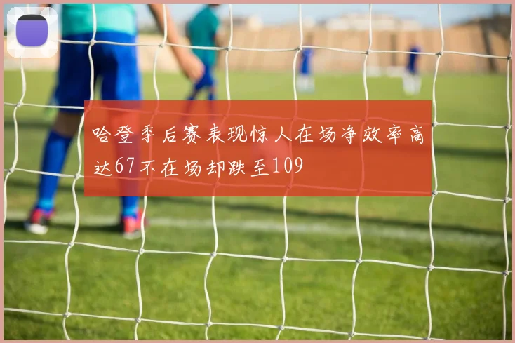 哈登季后赛表现惊人在场净效率高达67不在场却跌至109