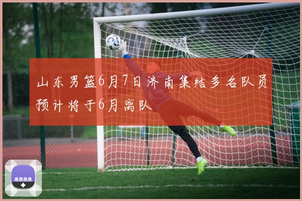 山东男篮6月7日济南集结多名队员预计将于6月离队