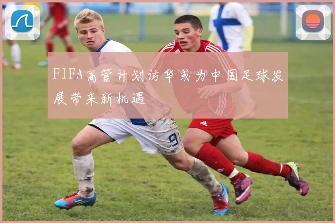 FIFA高管计划访华或为中国足球发展带来新机遇