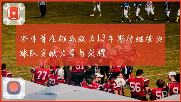 字母哥在雄鹿效力13年期待继续为球队贡献力量与荣耀