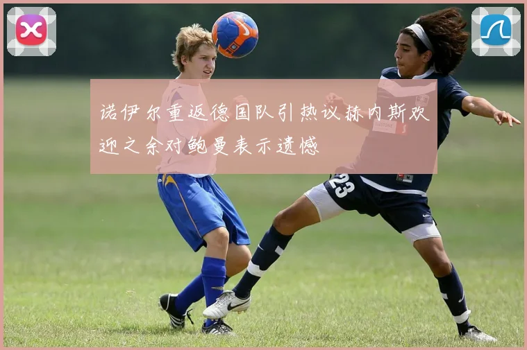 诺伊尔重返德国队引热议赫内斯欢迎之余对鲍曼表示遗憾