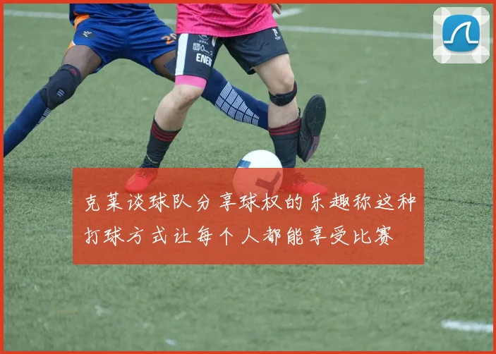 克莱谈球队分享球权的乐趣称这种打球方式让每个人都能享受比赛