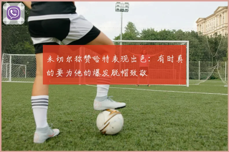 米切尔称赞哈特表现出色：有时真的要为他的爆发脱帽致敬