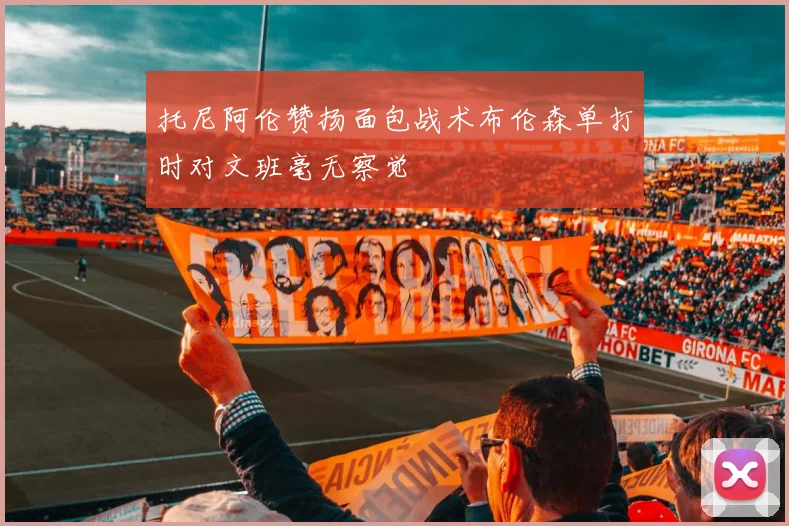 托尼阿伦赞扬面包战术布伦森单打时对文班毫无察觉