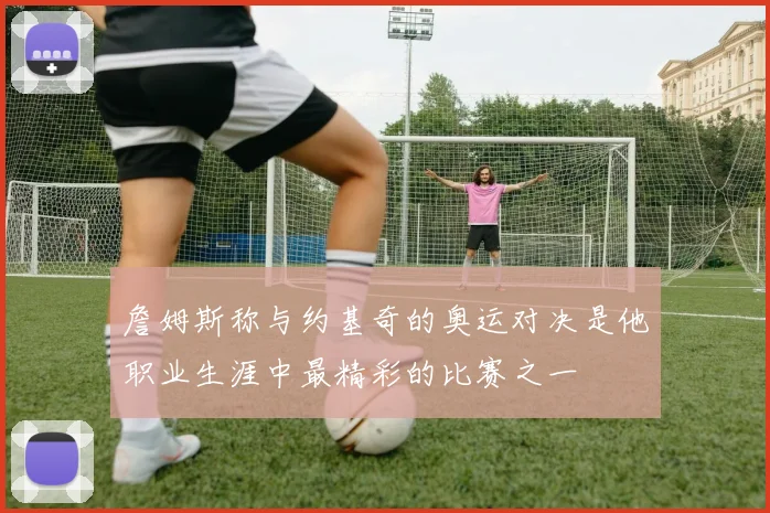 詹姆斯称与约基奇的奥运对决是他职业生涯中最精彩的比赛之一